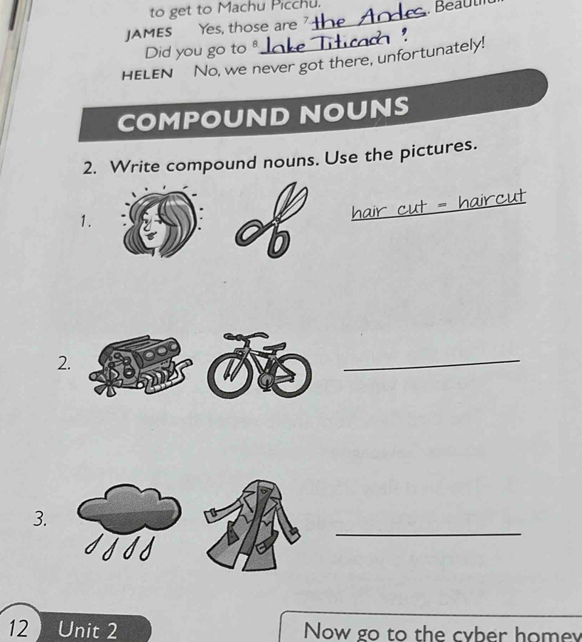 to get to Machu Picchu. 
JAMES Yes, those are _ Beauth 
Did you go to 
HELEN No, we never got there, unfortunately! 
COMPOUND NOUNS 
2. Write compound nouns. Use the pictures. 
1. 
_ 
2. 
_ 
_ 
3. 
12 Unit 2 Now go to the cyber homey