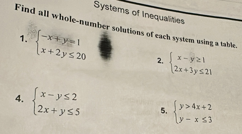 Systems of Inequalities 
Find all whole-number solutions of each system using a table 
1. beginarrayl -x+y=1 x+2y≤ 20endarray.
2. beginarrayl x-y≥ 1 2x+3y≤ 21endarray.
4. beginarrayl x-y≤ 2 2x+y≤ 5endarray.
5. beginarrayl y>4x+2 y-x≤ 3endarray.