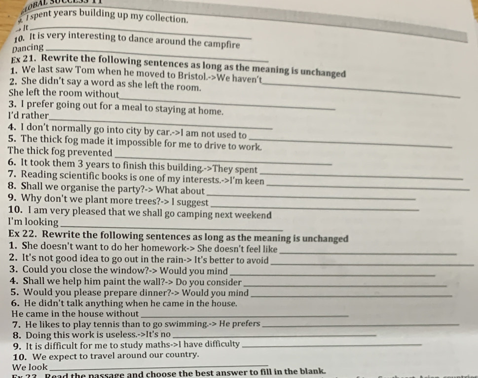 spent years building up my collection. 
→ It 
_ 
10. It is very interesting to dance around the campfire 
Dancing_ 
Ex 21. Rewrite the following sentences as long as the meaning is unchanged 
1. We last saw Tom when he moved to Bristol.->We haven't 
2. She didn’t say a word as she left the room._ 
_ 
She left the room without 
_ 
3. I prefer going out for a meal to staying at home. 
I’d rather 
4. I don’t normally go into city by car.->I am not used to 
5. The thick fog made it impossible for me to drive to work. 
_ 
The thick fog prevented 
6. It took them 3 years to finish this building.->They spent 
7. Reading scientific books is one of my interests.->I'm keen_ 
8. Shall we organise the party?-> What about_ 
9. Why don't we plant more trees?-> I suggest 
_ 
_ 
10. I am very pleased that we shall go camping next weekend 
I'm looking_ 
Ex 22. Rewrite the following sentences as long as the meaning is unchanged 
_ 
1. She doesn't want to do her homework-> She doesn't feel like 
2. It's not good idea to go out in the rain-> It's better to avoid_ 
3. Could you close the window?-> Would you mind_ 
4. Shall we help him paint the wall?-> Do you consider_ 
5. Would you please prepare dinner?-> Would you mind_ 
6. He didn't talk anything when he came in the house. 
He came in the house without_ 
7. He likes to play tennis than to go swimming.-> He prefers_ 
8. Doing this work is useless.->It's no_ 
9. It is difficult for me to study maths->I have difficulty_ 
10. We expect to travel around our country. 
We look 
_ 
Read the passage and choose the best answer to fill in the blank.