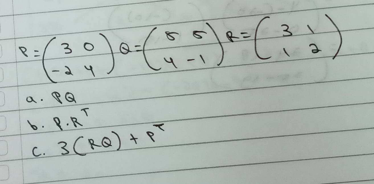 P=beginpmatrix 3&0 -2&4endpmatrix Q=beginpmatrix 5&5 4&-1endpmatrix R=beginpmatrix 3&1 1&2endpmatrix
a. PQ
b. P· R^T
C. 3(RQ)+p^7