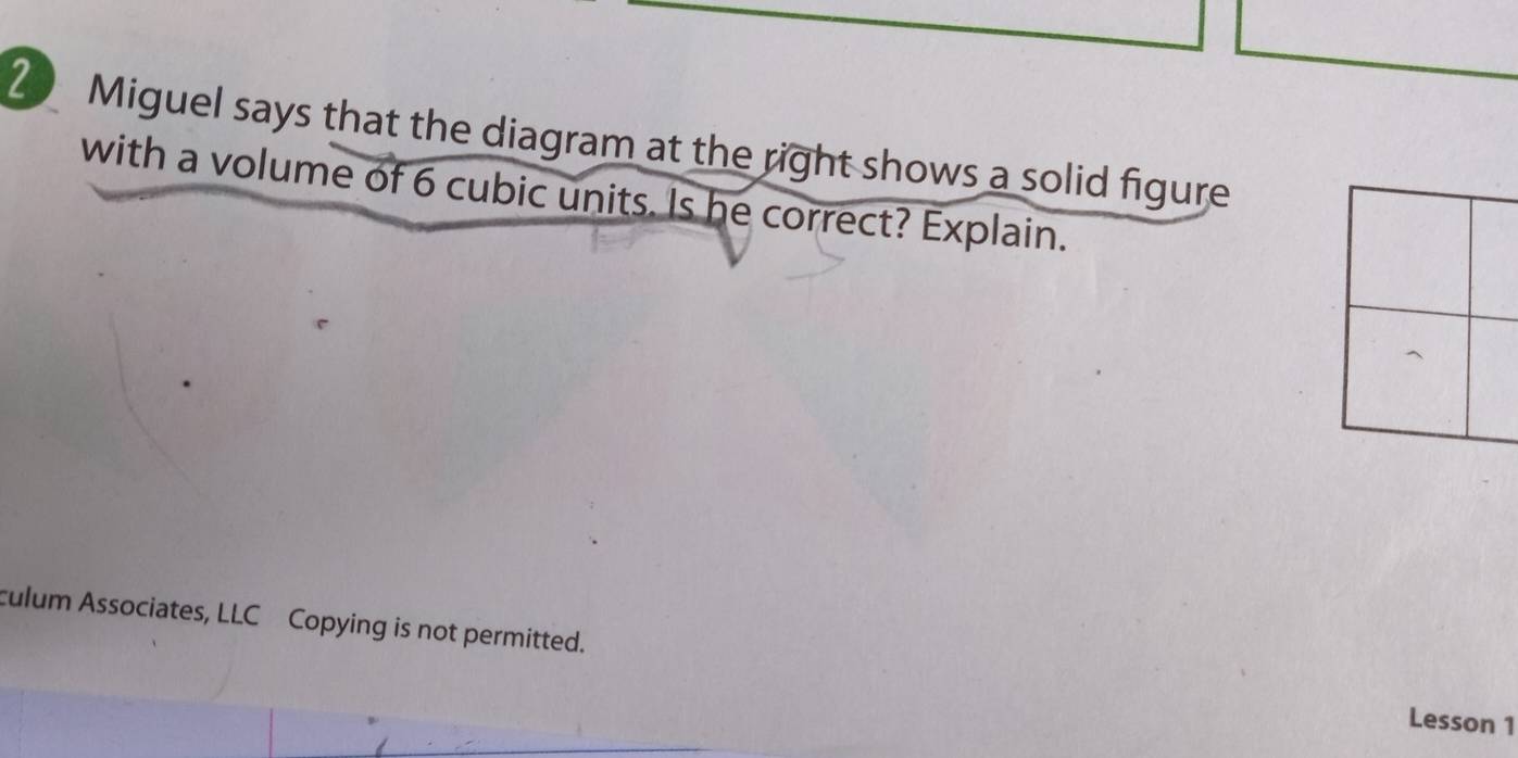 Miguel says that the diagram at the right shows a solid figure 
with a volume of 6 cubic units. Is he correct? Explain. 
culum Associates, LLC Copying is not permitted. 
Lesson 1