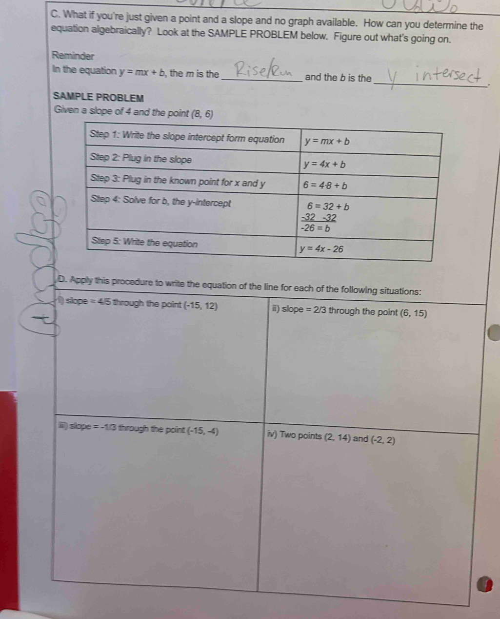 What if you're just given a point and a slope and no graph available. How can you determine the
equation algebraically? Look at the SAMPLE PROBLEM below. Figure out what's going on.
Reminder
_
In the equation y=mx+b , the m is the_ and the b is the
.
SAMPLE PROBLEM
Given a slope of 4 and the point (8,6)
D. Apply this procedure to write the equation of the line for each of the following situations:
1) slope =4/5 through the point (-15,12) i) slope =2/3 through the point (6,15)
iii) slope =-1/3 through the point (-15,-4) iv) Two points (2,14) and (-2,2)