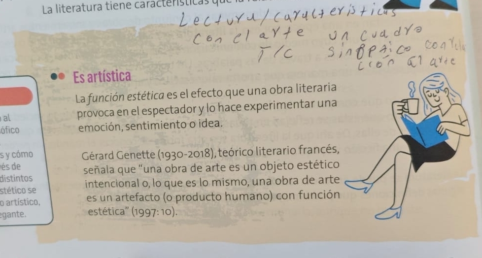 La literatura tiene caractersticasó 
Es artística 
La función estética es el efecto que una obra literaria 
al provoca en el espectador y lo hace experimentar una 
ófico emoción, sentimiento o idea. 
s y cómo Gérard Genette (1930-2018), teórico literario francés, 
és de 
distintos señala que “una obra de arte es un objeto estético 
stético se intencional o, lo que es lo mismo, una obra de arte 
o artístico, es un artefacto (o producto humano) con función 
gante. 
estética'' (1997: 10).