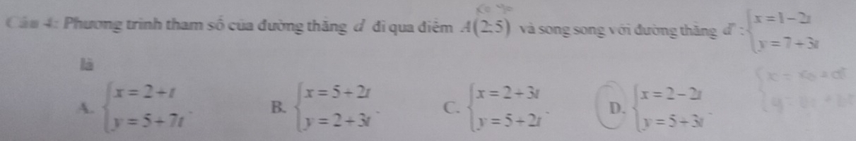 Cáu 4: Phương trình tham số của đường thăng đ đi qua điệm A(2:5) và song song với đường thăng d:beginarrayl x=1-2i y=7+3iendarray.
là
A. beginarrayl x=2+t y=5+7tendarray. beginarrayl x=5+2t y=2+3tendarray. C. beginarrayl x=2+3i y=5+2iendarray. D. beginarrayl x=2-2x y=5+3yendarray.
B.