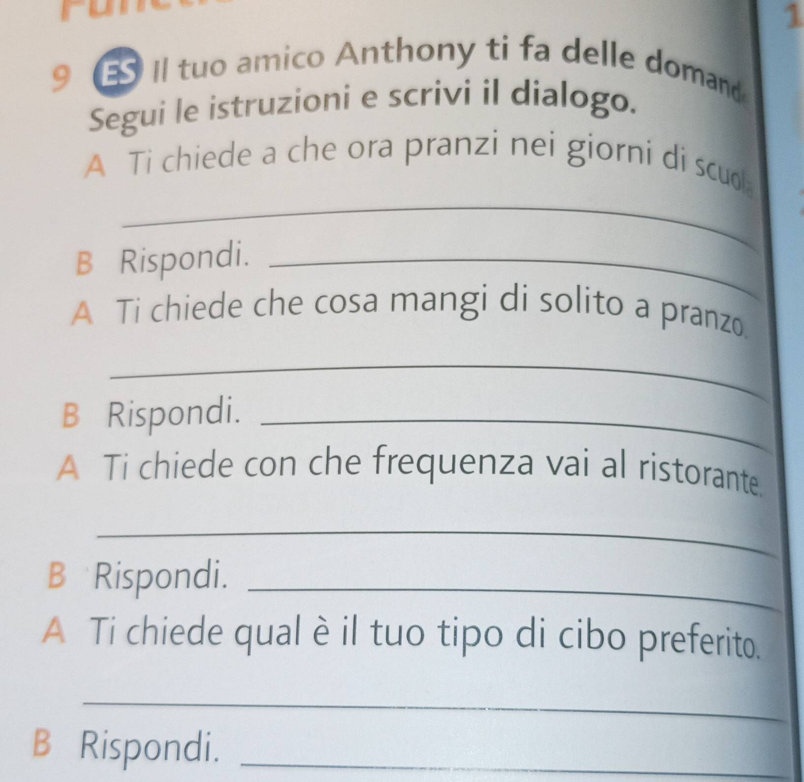 run 
1 
9 Il tuo amico Anthony ti fa delle domand 
Segui le istruzioni e scrivi il dialogo. 
_ 
A Ti chiede a che ora pranzi nei giorni di scuo 
B Rispondi._ 
A Ti chiede che cosa mangi di solito a pranzo. 
_ 
B Rispondi._ 
A Ti chiede con che frequenza vai al ristorante. 
_ 
B Rispondi._ 
A Ti chiede qual è il tuo tipo di cibo preferito. 
_ 
B Rispondi._