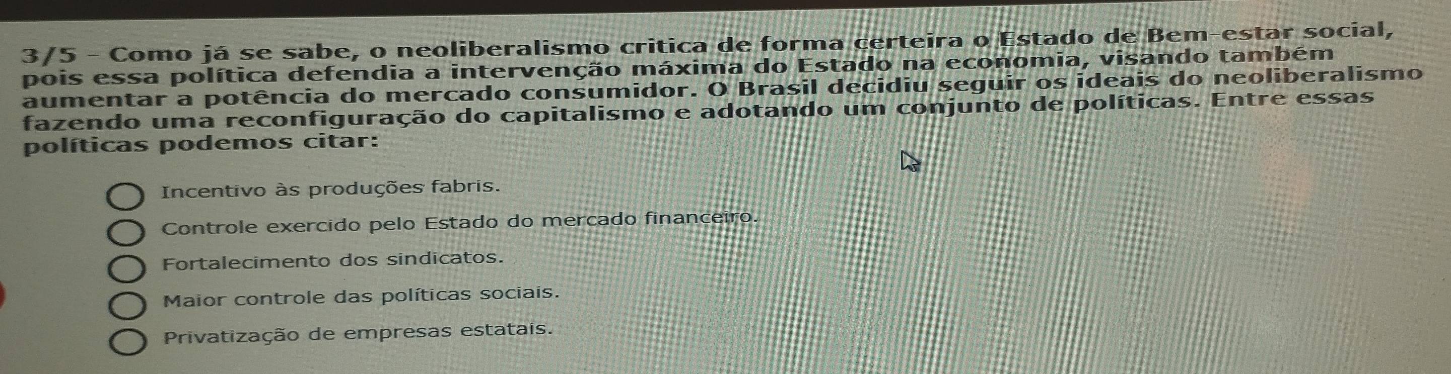 3/5 - Como já se sabe, o neoliberalismo critica de forma certeira o Estado de Bem-estar social,
pois essa política defendia a intervenção máxima do Estado na economia, visando também
aumentar a potência do mercado consumidor. O Brasil decidiu seguir os ideais do neoliberalismo
fazendo uma reconfiguração do capitalismo e adotando um conjunto de políticas. Entre essas
políticas podemos citar:
Incentivo às produções fabris.
Controle exercido pelo Estado do mercado financeiro.
Fortalecimento dos sindicatos.
Maior controle das políticas sociais.
Privatização de empresas estatais.