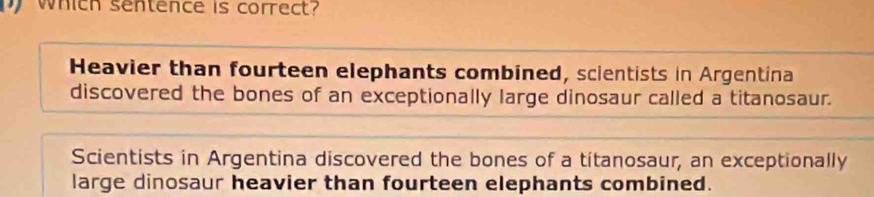 which sentence is correct?
Heavier than fourteen elephants combined, scientists in Argentina
discovered the bones of an exceptionally large dinosaur called a titanosaur.
Scientists in Argentina discovered the bones of a titanosaur, an exceptionally
large dinosaur heavier than fourteen elephants combined.