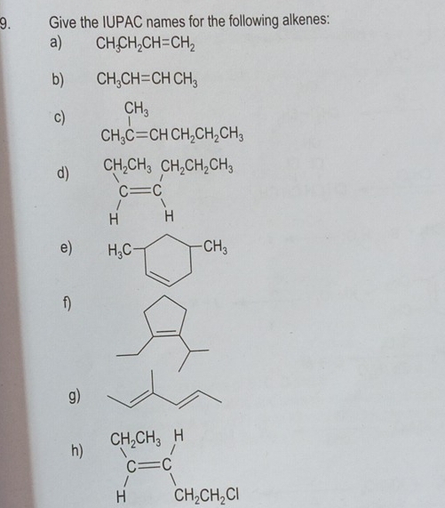 Give the IUPAC names for the following alkenes:
a) CH_3CH_2CH=CH_2
b) CH_3CH=CHCH_3
c) CH_3
CH_3C=CHCH_2CH_2CH_3
d) CH_2CH_3CH_2CH_2CH_3
c=c
H'H
e)
f)
g)
h)
beginarrayr c=c Hendarray beginarrayr C CH_2CH_2Clendarray