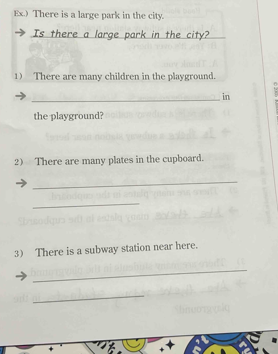 Ex.) There is a large park in the city. 
Is there a large park in the city? 
1 There are many children in the playground. 
_in 
8 
the playground? 
2 There are many plates in the cupboard. 
_ 
_ 
3 There is a subway station near here. 
_ 
_