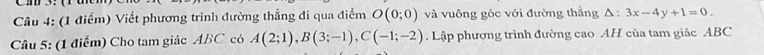 Viết phương trình đường thẳng đi qua điểm O(0;0) và vuông góc với đường thẳng △ :3x-4y+1=0. 
Câu 5: (1 điểm) Cho tam giác ABC có A(2;1), B(3;-1), C(-1;-2). Lập phương trình đường cao AH của tam giác ABC