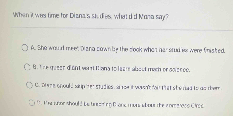 When it was time for Diana's studies, what did Mona say?
A. She would meet Diana down by the dock when her studies were finished.
B. The queen didn't want Diana to learn about math or science.
C. Diana should skip her studies, since it wasn't fair that she had to do them.
D. The tutor should be teaching Diana more about the sorceress Circe.