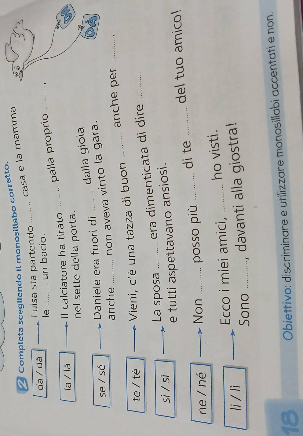 Completa scegliendo il monosillabo corretto. 
casa e la mamma 
da / dà _Luisa sta partendo_ 
le _un bacio. 
_palla proprio_ 
la / là _Il calciatore ha tirato 
nel sette della porta. 
dalla gioia 
se / sé Daniele era fuori di_ 
anche _non aveva vinto la gara. 
anche per_ 
te / tè 
Vieni, c'è una tazza di buon_ 
La sposa_ 
era dimenticata di dire_ 
si / sì 
_e tutti aspettavano ansiosi. 
di te_ 
del tuo amico! 
ne / né_ 
Non_ 
posso più_ 
Ecco i miei amici, _ho visti. 
li / lì 
Sono_ 
, davanti alla giostra! 
18 
Obiettivo: discriminare e utilizzare monosillabi accentati e non.