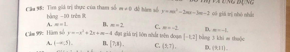 Thự va ung đụng
Câu 98: Tìm giá trị thực của tham số m!= 0 đề hàm số y=mx^2-2mx-3m-2 có giá trị nhỏ nhất
bằng −10 trên R
A. m=1. B. m=2.
C. m=-2.
D. m=-1. 
Câu 99: Hàm số y=-x^2+2x+m-4 đạt giá trị lớn nhất trên đoạn [-1;2] bằng 3 khi m thuộc
A. (-∈fty ;5). B. [7;8).
C. (5;7).
D. (9;11).