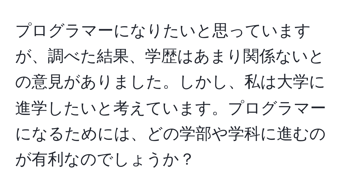 プログラマーになりたいと思っていますが、調べた結果、学歴はあまり関係ないとの意見がありました。しかし、私は大学に進学したいと考えています。プログラマーになるためには、どの学部や学科に進むのが有利なのでしょうか？