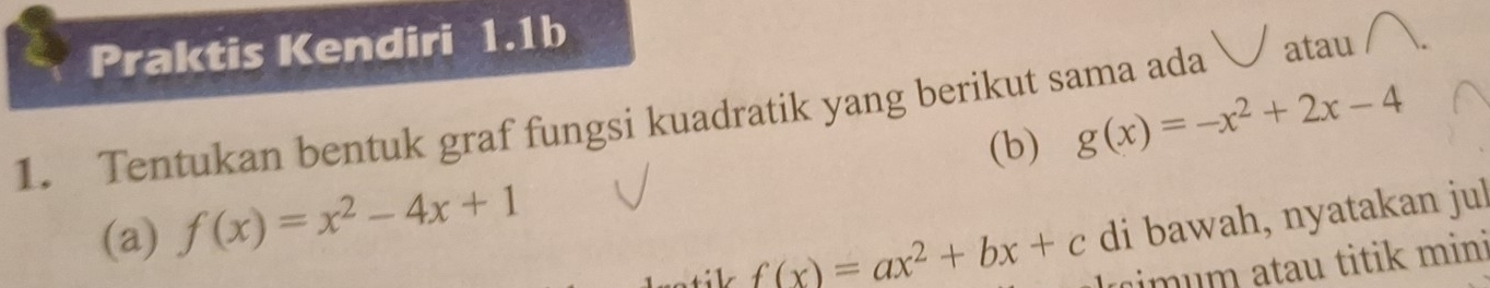 Praktis Kendiri 1.1b
1. Tentukan bentuk graf fungsi kuadratik yang berikut sama ada atau
(b) g(x)=-x^2+2x-4
(a) f(x)=x^2-4x+1
f(x)=ax^2+bx+c di bawah, nyatakan jul
m um atau titik mini