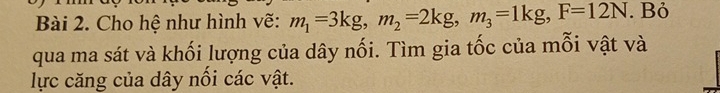 Cho hệ như hình vẽ: m_1=3kg, m_2=2kg, m_3=1kg, F=12N. Bỏ 
qua ma sát và khối lượng của dây nối. Tìm gia tốc của mỗi vật và 
lực căng của dây nổi các vật.