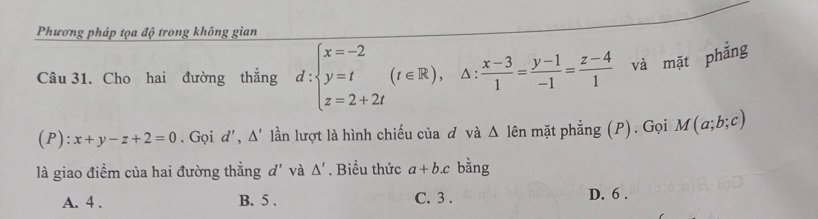 Phương pháp tọa độ trong không gian
Câu 31. Cho hai đường thẳng d:beginarrayl x=-2 y=t z=2+2tendarray.  (t∈ R) △:  (x-3)/1 = (y-1)/-1 = (z-4)/1  và mặt phẳng
(P): x+y-z+2=0. Gọi d', △ lần lượt là hình chiếu của độvà △ lhat en mặt phẳng (P). Gọi M(a;b;c)
là giao điểm của hai đường thẳng d' và △ '. Biểu thức a+b.c bằng
A. 4. B. 5. C. 3. D. 6.