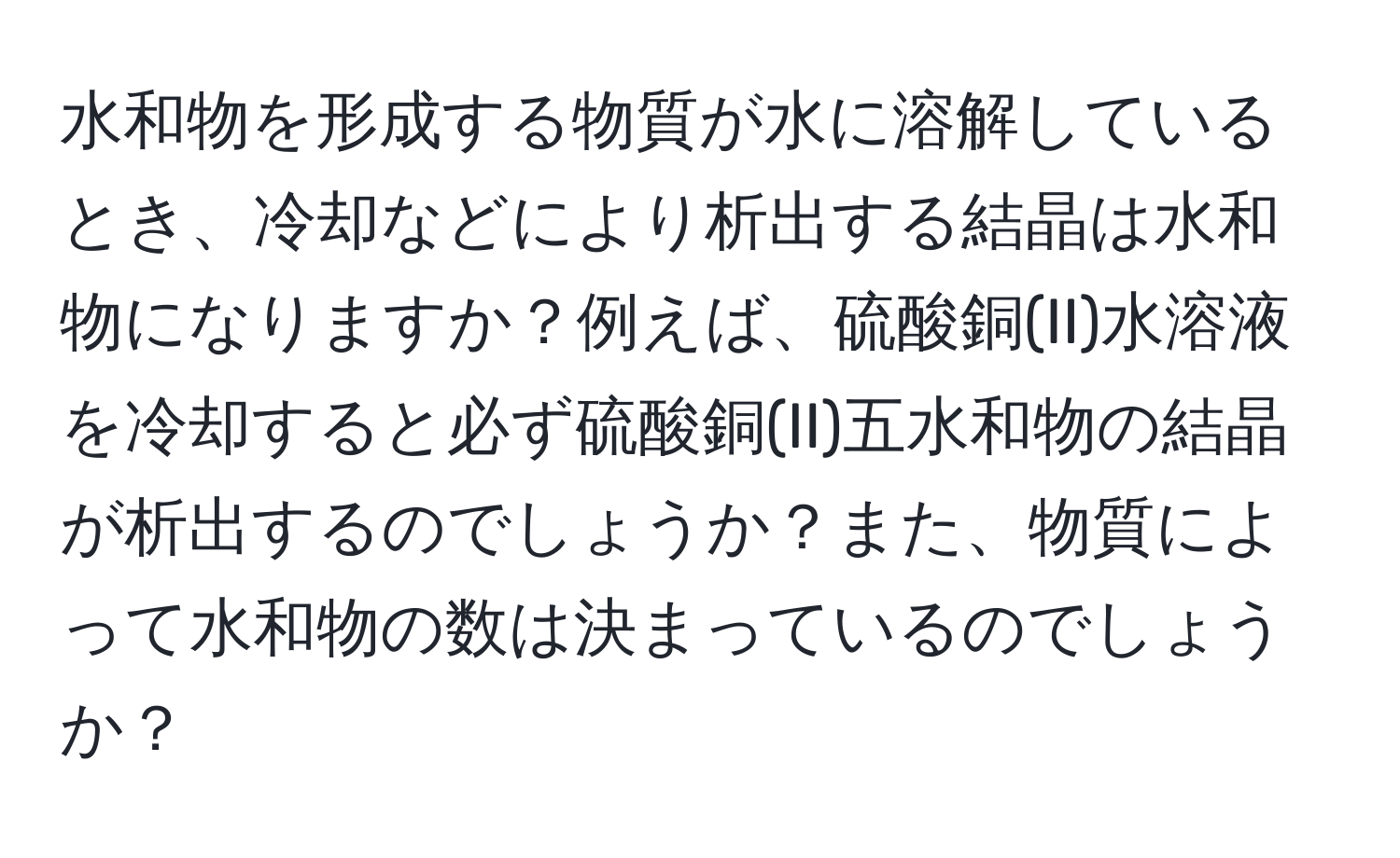 水和物を形成する物質が水に溶解しているとき、冷却などにより析出する結晶は水和物になりますか？例えば、硫酸銅(II)水溶液を冷却すると必ず硫酸銅(II)五水和物の結晶が析出するのでしょうか？また、物質によって水和物の数は決まっているのでしょうか？