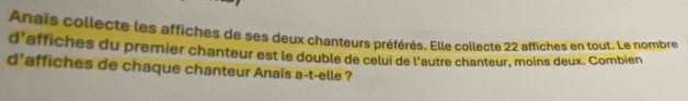 Anais collecte les affiches de ses deux chanteurs préférés. Elle collecte 22 affiches en tout. Le nombre 
d’affiches du premier chanteur est le double de celui de l'autre chanteur, moins deux. Combien 
d'affiches de chaque chanteur Anaïs a-t-elle ?