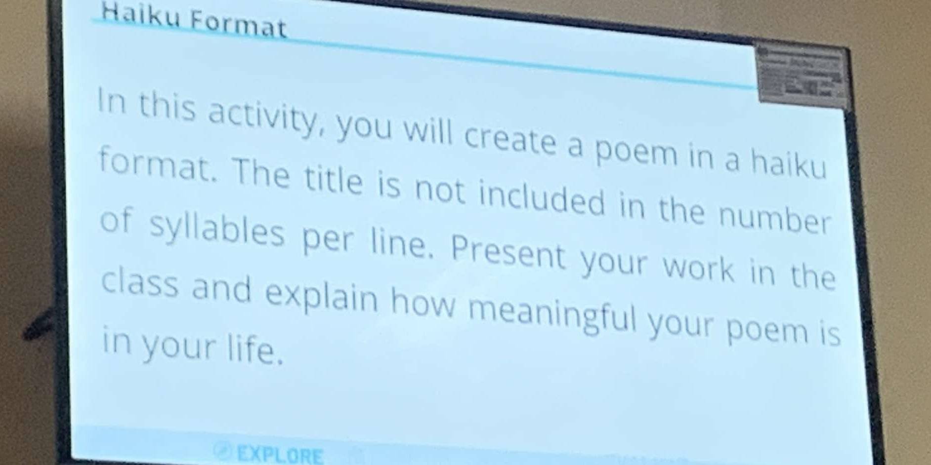 Haiku Format 
In this activity, you will create a poem in a haiku 
format. The title is not included in the number 
of syllables per line. Present your work in the 
class and explain how meaningful your poem is 
in your life. 
EXPLORE