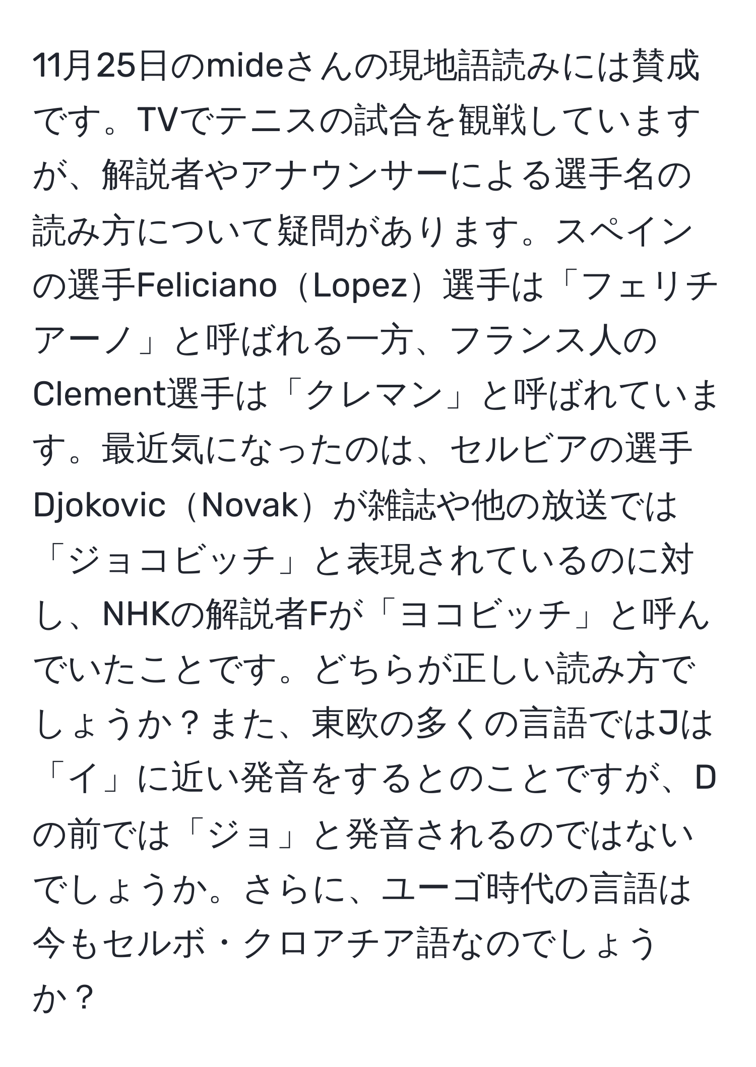 11月25日のmideさんの現地語読みには賛成です。TVでテニスの試合を観戦していますが、解説者やアナウンサーによる選手名の読み方について疑問があります。スペインの選手FelicianoLopez選手は「フェリチアーノ」と呼ばれる一方、フランス人のClement選手は「クレマン」と呼ばれています。最近気になったのは、セルビアの選手DjokovicNovakが雑誌や他の放送では「ジョコビッチ」と表現されているのに対し、NHKの解説者Fが「ヨコビッチ」と呼んでいたことです。どちらが正しい読み方でしょうか？また、東欧の多くの言語ではJは「イ」に近い発音をするとのことですが、Dの前では「ジョ」と発音されるのではないでしょうか。さらに、ユーゴ時代の言語は今もセルボ・クロアチア語なのでしょうか？