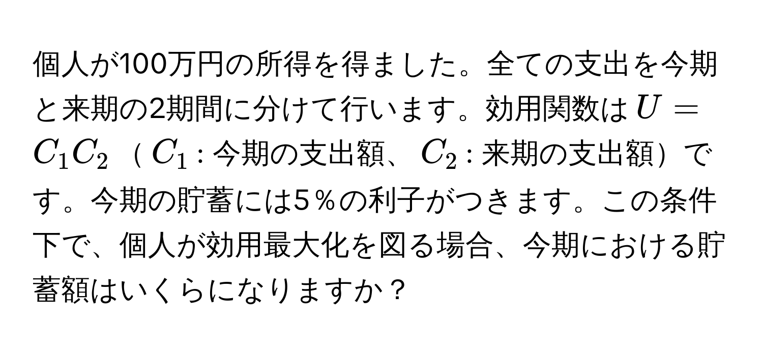 個人が100万円の所得を得ました。全ての支出を今期と来期の2期間に分けて行います。効用関数は$U=C_1C_2$$C_1$: 今期の支出額、$C_2$: 来期の支出額です。今期の貯蓄には5％の利子がつきます。この条件下で、個人が効用最大化を図る場合、今期における貯蓄額はいくらになりますか？