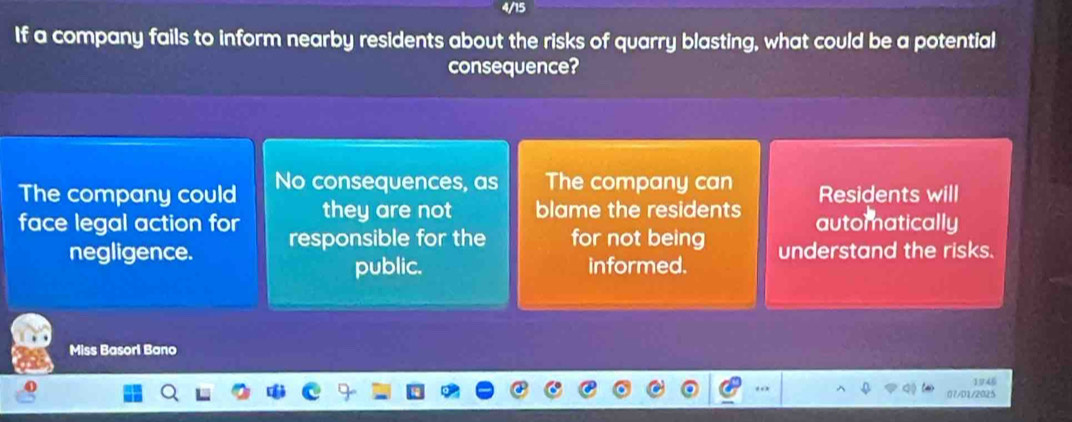 4/15
If a company fails to inform nearby residents about the risks of quarry blasting, what could be a potential
consequence?
The company could No consequences, as The company can Residents will
they are not blame the residents automatically
face legal action for responsible for the for not being
negligence. understand the risks.
public. informed.
Miss Basorl Bano
. 1946
07/01/2025