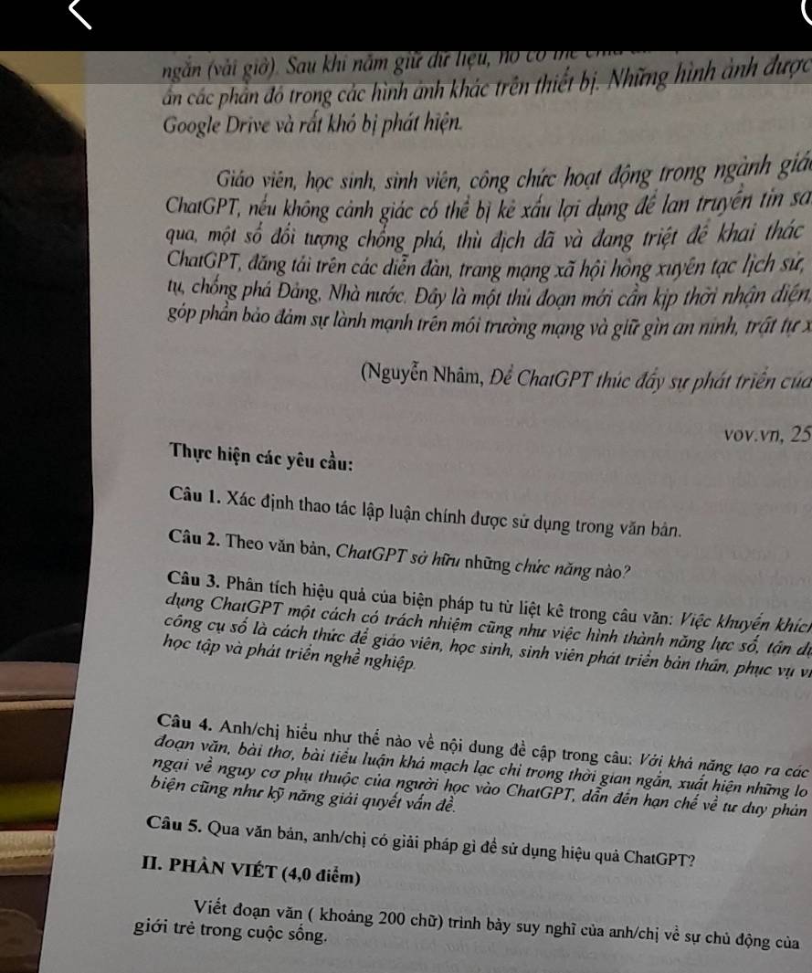 ngăn (vải giờ). Sau khi năm giữ dữ liệu, no có i
ẩn các phản đó trong các hình ảnh khác trên thiết bị. Những hình ảnh được
Google Drive và rất khó bị phát hiện.
Giáo viên, học sinh, sinh viên, công chức hoạt động trong ngành giá
ChatGPT, nếu không cảnh giác có thể bị kẻ xấu lợi dụng đề lan truyền tin sa
qua, một số đổi tượng chổng phá, thù địch đã và đang triệt đệ khai thác
ChatGPT, đăng tải trên các diễn đàn, trang mạng xã hội hồng xuyên tạc lịch sử,
tu, chống phá Đảng, Nhà nước. Đây là một thu đoạn mới cần kịp thời nhận diện,
góp phần bảo đảm sự lành mạnh trên mói trường mạng và giữ gìn an ninh, trất tự x
(Nguyễn Nhâm, Để ChatGPT thúc đầy sự phát triển của
vov.vn, 25
Thực hiện các yêu cầu:
Câu 1. Xác định thao tác lập luận chính được sử dụng trong văn bản.
Câu 2. Theo văn bản, ChatGPT sở hữu những chức năng nào?
Câu 3. Phân tích hiệu quả của biện pháp tu từ liệt kê trong câu văn: Việc khuyển khích
dụng ChatGPT một cách có trách nhiệm cũng như việc hình thành năng lực số, tân dự
công cụ số là cách thức để giáo viên, học sinh, sinh viên phát triển bản thần, phục vụ vi
học tập và phát triển nghề nghiệp.
Câu 4. Anh/chị hiểu như thể nào về nội dung đề cập trong câu: Với khả năng tạo ra các
đoạn văn, bài thơ, bài tiểu luận khả mạch lạc chỉ trong thời gian ngắn, xuất hiện những lo
ngại về nguy cơ phụ thuộc của người học vào ChatGPT, dẫn đến hạn chế về tư duy phản
biện cũng như kỹ năng giải quyết vấn đề.
Câu 5. Qua văn bản, anh/chị có giải pháp gì đề sử dụng hiệu quả ChatGPT?
II. PHÀN VIÉT (4,0 điểm)
Viết đoạn văn ( khoảng 200 chữ) trình bảy suy nghĩ của anh/chị về sự chủ động của
giới trẻ trong cuộc sống.