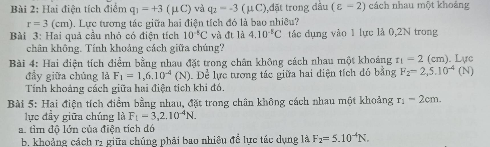 Hai điện tích điểm q_1=+3(mu C) và q_2=-3 (μC),đặt trong dầu (varepsilon =2) cách nhau một khoảng
r=3(cm). Lực tương tác giữa hai điện tích đó là bao nhiêu? 
Bài 3: Hai quả cầu nhỏ có điện tích 10^(-8)C và đt là 4.10^(-8)C tác dụng vào 1 lực là 0,2N trong 
chân không. Tính khoảng cách giữa chúng? 
Bài 4: Hai điện tích điểm bằng nhau đặt trong chân không cách nhau một khoảng r_1=2 (cm). Lực 
đầy giữa chúng là F_1=1,6.10^(-4)(N). Để lực tương tác giữa hai điện tích đó bằng F_2=2,5.10^(-4) (N) 
Tính khoảng cách giữa hai điện tích khi đó. 
Bài 5: Hai điện tích điểm bằng nhau, đặt trong chân không cách nhau một khoảng r_1=2cm. 
lực đầy giữa chúng là F_1=3,2.10^(-4)N. 
a. tìm độ lớn của điện tích đó 
b. khoảng cách r2 giữa chúng phải bao nhiêu để lực tác dụng là F_2=5.10^(-4)N.