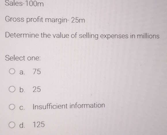 Sales- 100m
Gross profit margin - 25m
Determine the value of selling expenses in millions
Select one:
a. 75
b. 25
c. Insufficient information
d. 125