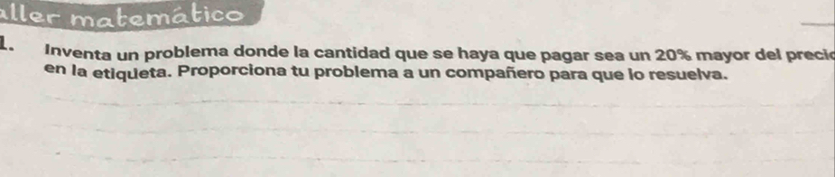 aller matemático 
1. Inventa un problema donde la cantidad que se haya que pagar sea un 20% mayor del preció 
en la etiqueta. Proporciona tu problema a un compañero para que lo resuelva.