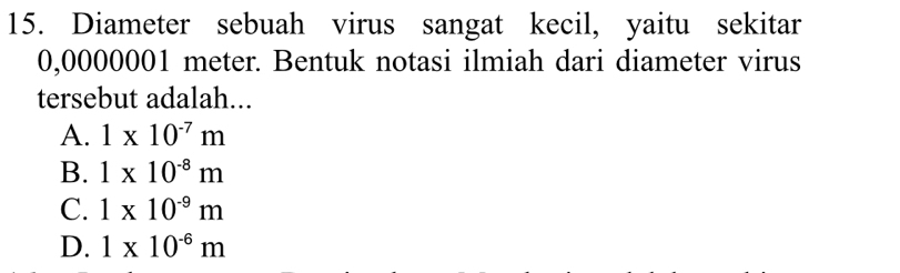 Diameter sebuah virus sangat kecil, yaitu sekitar
0,0000001 meter. Bentuk notasi ilmiah dari diameter virus
tersebut adalah...
A. 1* 10^(-7)m
B. 1* 10^(-8)m
C. 1* 10^(-9)m
D. 1* 10^(-6)m