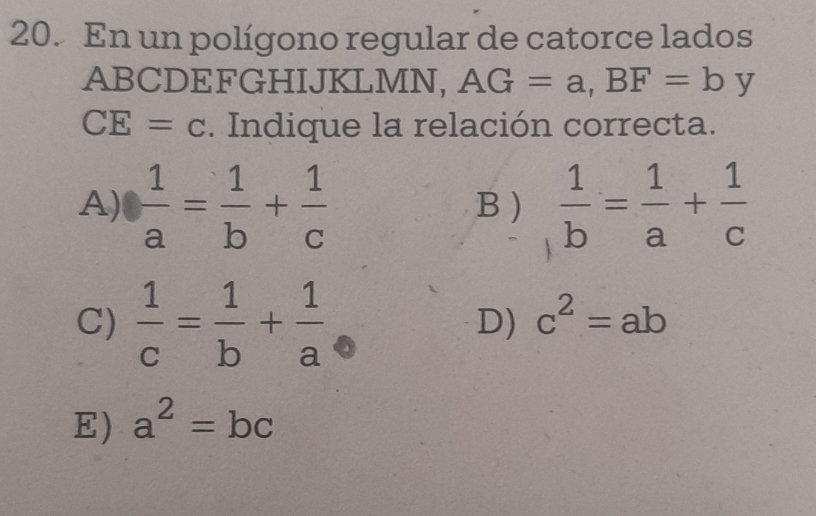 En un polígono regular de catorce lados
ABCDEFGHIJKLMN, AG=a, BF=by
CE=c. Indique la relación correcta.
A)  1/a = 1/b + 1/c  B )  1/b = 1/a + 1/c 
C)  1/c = 1/b + 1/a 
D) c^2=ab
E) a^2=bc