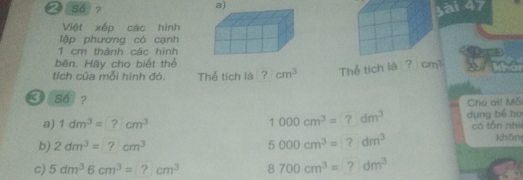 So ? Sài 47 
Việt xếp các hình 
lập phương có cạnh
1 cm thảnh các hình 
bên. Hãy cho biết thể 
tích của mỗi hình đó. Thể tích là ? cm^3 Thể tích là cm
3 so ? 
Chú ơi! Mỗ 
a) 1dm^3=?cm^3 1000cm^3=?dm^3
dụng bể bơ 
có tôn nhì 
b) 2dm^3=?cm^3
5000cm^3=?dm^3
khôn 
c) 5dm^36cm^3=?cm^3 8700cm^3=?dm^3