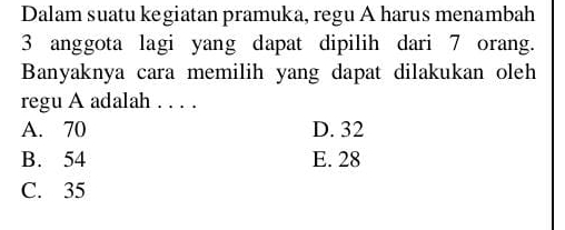 Dalam suatu kegiatan pramuka, regu A harus menambah
3 anggota lagi yang dapat dipilih dari 7 orang.
Banyaknya cara memilih yang dapat dilakukan oleh
regu A adalah . . . .
A. 70 D. 32
B. 54 E. 28
C. 35