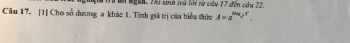 nghiệm tra lới ngàn. Thí sinh trả lời từ câu 17 đến câu 22. 
Câu 17. [1] Cho số đương a khác 1. Tính giá trị của biểu thức A=a^(8log _a^4)3^2.