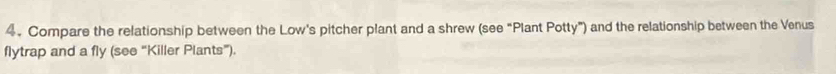 Compare the relationship between the Low's pitcher plant and a shrew (see “Plant Potty”) and the relationship between the Venus 
flytrap and a fly (see “Killer Plants”).