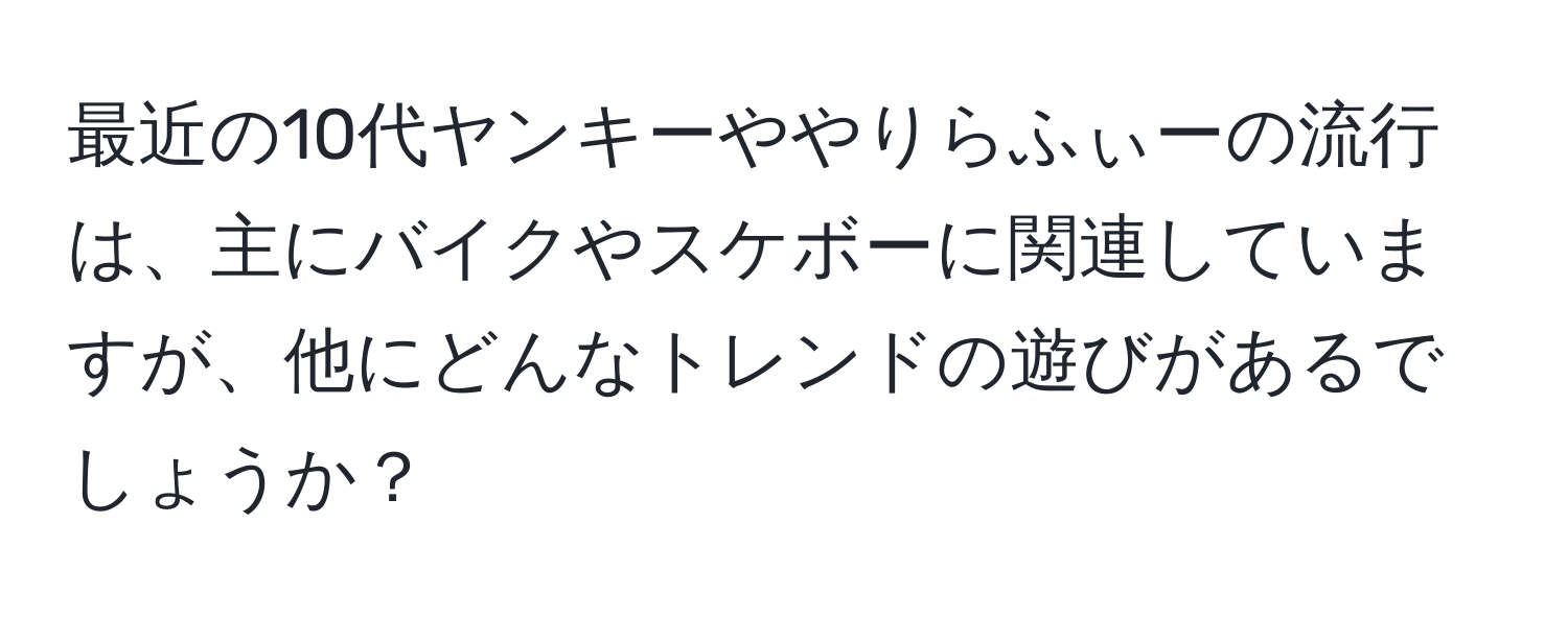 最近の10代ヤンキーややりらふぃーの流行は、主にバイクやスケボーに関連していますが、他にどんなトレンドの遊びがあるでしょうか？