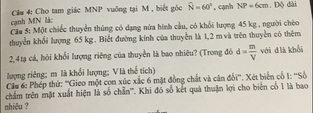 Cho tam giác MNP vuông tại M , biết góc widehat N=60° , cạnh NP=6cm. Độ dài 
cạnh MN là: 
Câu 5: Một chiếc thuyền thúng có dạng nửa hình cầu, có khối lượng 45 kg , người chèo 
thuyền khối lượng 65 kg. Biết đường kính của thuyền là 1,2 m và trên thuyền có thêm 
2,4tạ cá, hỏi khối lượng riêng của thuyền là bao nhiêu? (Trong đó d= m/V  với d là khối 
lượng riêng; m là khối lượng; Vlà thế tích) 
Câu 6: Phép thử: “Gieo một con xúc xắc 6 mặt đồng chất và cân đối”. Xét biến cố I: “Số 
chấm trên mặt xuất hiện là số chẵn”. Khi đó số kết quả thuận lợi cho biến cố I là bao 
nhiêu ?