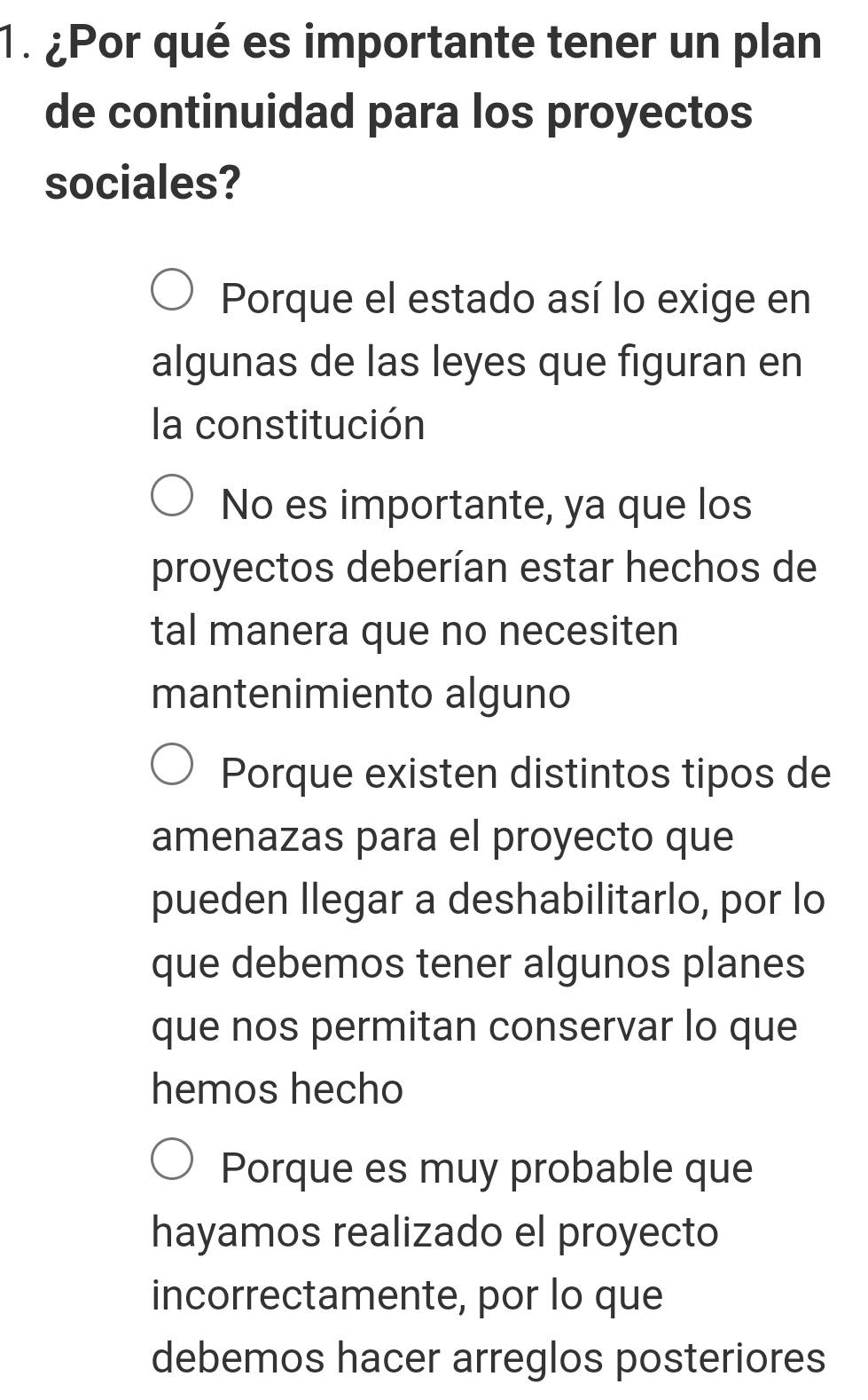 ¿Por qué es importante tener un plan
de continuidad para los proyectos
sociales?
Porque el estado así lo exige en
algunas de las leyes que figuran en
la constitución
No es importante, ya que los
proyectos deberían estar hechos de
tal manera que no necesiten
mantenimiento alguno
Porque existen distintos tipos de
amenazas para el proyecto que
pueden llegar a deshabilitarlo, por lo
que debemos tener algunos planes
que nos permitan conservar lo que
hemos hecho
Porque es muy probable que
hayamos realizado el proyecto
incorrectamente, por lo que
debemos hacer arreglos posteriores