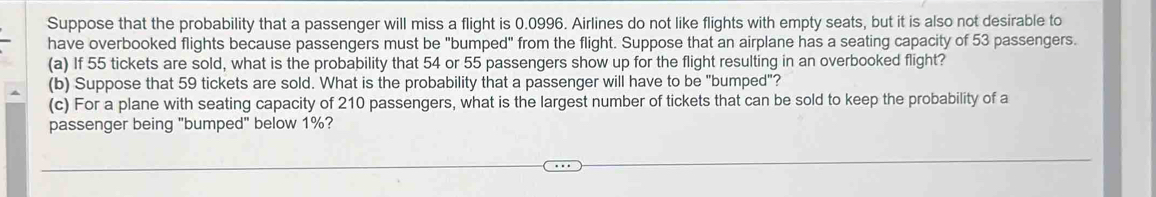 Suppose that the probability that a passenger will miss a flight is 0.0996. Airlines do not like flights with empty seats, but it is also not desirable to 
have overbooked flights because passengers must be "bumped" from the flight. Suppose that an airplane has a seating capacity of 53 passengers. 
(a) If 55 tickets are sold, what is the probability that 54 or 55 passengers show up for the flight resulting in an overbooked flight? 
(b) Suppose that 59 tickets are sold. What is the probability that a passenger will have to be "bumped"? 
(c) For a plane with seating capacity of 210 passengers, what is the largest number of tickets that can be sold to keep the probability of a 
passenger being "bumped" below 1%?