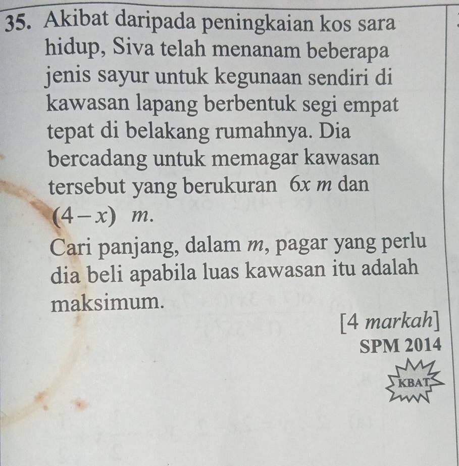 Akibat daripada peningkaian kos sara 
hidup, Siva telah menanam beberapa 
jenis sayur untuk kegunaan sendiri di 
kawasan lapang berbentuk segi empat 
tepat di belakang rumahnya. Dia 
bercadang untuk memagar kawasan 
tersebut yang berukuran 6x m dan
(4-x)m. 
Cari panjang, dalam m, pagar yang perlu 
dia beli apabila luas kawasan itu adalah 
maksimum. 
[4 markah] 
SPM 2014 
KBAT