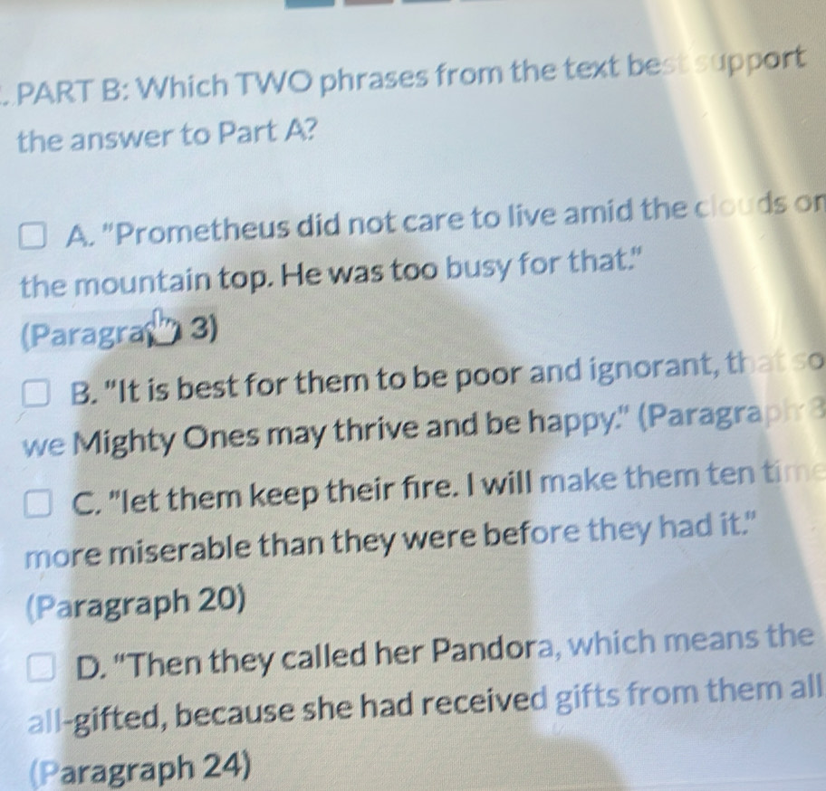 Which TWO phrases from the text best support
the answer to Part A?
A. "Prometheus did not care to live amid the clouds or
the mountain top. He was too busy for that."
(Paragra' 3)
B. "It is best for them to be poor and ignorant, that so
we Mighty Ones may thrive and be happy." (Paragraph 3
C. "let them keep their fire. I will make them ten time
more miserable than they were before they had it."
(Paragraph 20)
D. “Then they called her Pandora, which means the
all-gifted, because she had received gifts from them all
(Paragraph 24)