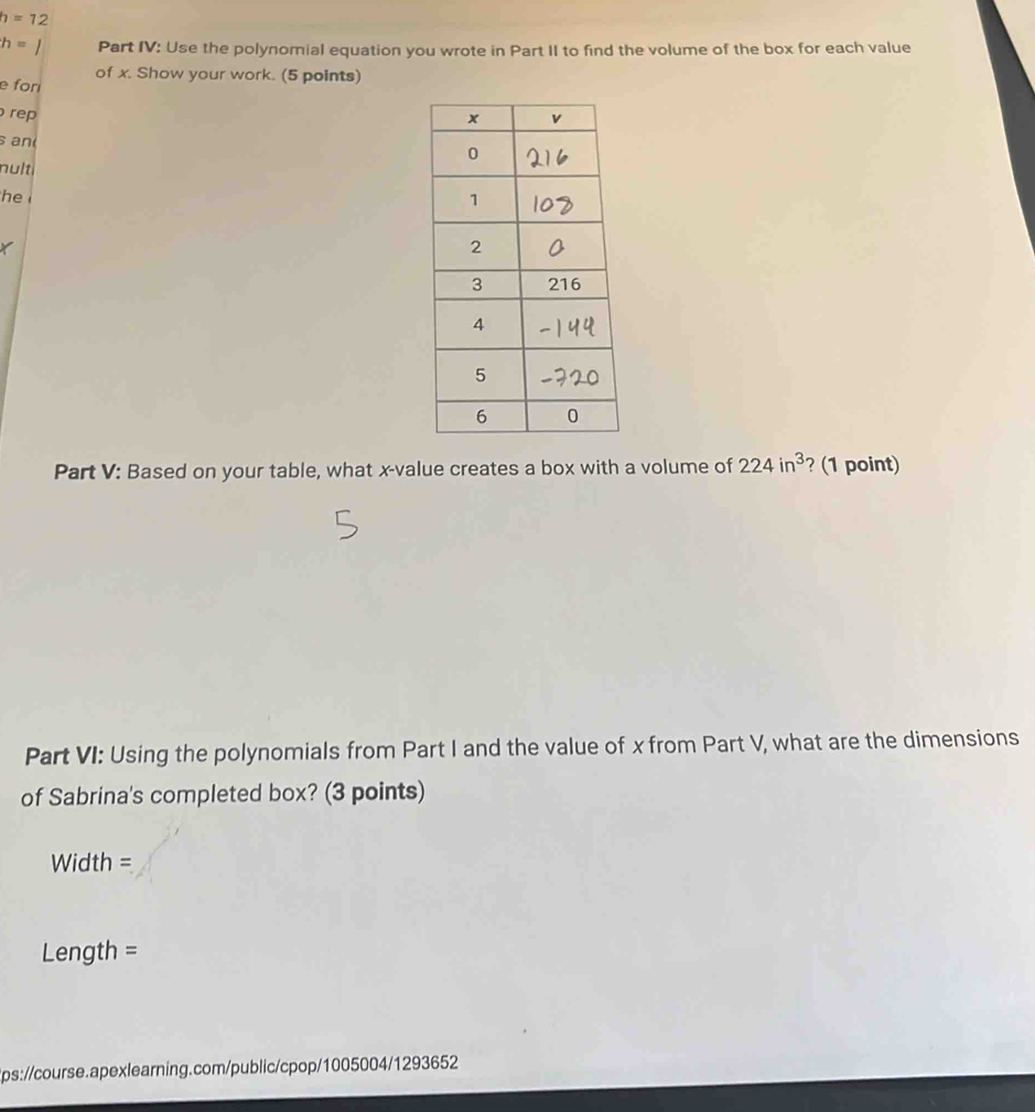 h=12
h=1 Part IV: Use the polynomial equation you wrote in Part II to find the volume of the box for each value 
of x. Show your work. (5 points) 
e fori 
re 
s an 
nult i 
he 
X 
Part V: Based on your table, what x -value creates a box with a volume of 224in^3 ? (1 point) 
Part VI: Using the polynomials from Part I and the value of x from Part V, what are the dimensions 
of Sabrina's completed box? (3 points) 
Width = 
Length = 
tps://course.apexlearning.com/public/cpop/1005004/1293652