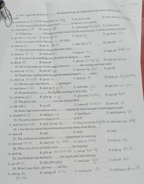 the amount of gas by replacing the gas stove with an eean  .
cooker 13. Mr. Taylor has decided to
A. cut down on B. come down on C. go down with
D. look down on fj 
14. It is expected that petrol prices won't. in the next two months
A. come down B. come in C. come along D. come scross
15. If factories.  ,  releasing untreated water into the environment, it will be seriously polluted
A. go off A. go on C. go up D. go down
16.It's very dark in here .Can you    the lights .
A. turn on B. go on C. take off D. turn off
17. The thief went away as soon as the alarm clock -..
A. went on B. went off C. kept on D. kept off
18. If we don't do something now, the birds are going to .soon
A. die of B. turn off C. die out D. turn out
19. We're not ready yet, we are gong to have to. the meeting until next week
A. carry out B. put off C. take on D. go off
20. People like wearing jeans because the material doesn't.   a
A. wear out B. go on C. keep up D. look out
21. The bus only stops here to passengers
A. turn down B. pick up C. look after D. get over
22. He promised to  his cigarette smoking to five a day .
A. cut down B. give up C. give away D. put off
23. The plane will once the fog has lifted
A. take off B. go off C. come off D. turn off
24. Some high school students often helping the disadvantaged or handicapped people
A. resulted in B. taking in C. handing in D. participate in
25. The party starts at 9 o'clock so I'll .at 8.30
A. look for you B. pick you up C. bring you along D. take after you
26. I was late for school this morning because my alarm clock did not....
A. turn off B. can C. must D. need
27. The students are instructed to experiments in a safe way 
A. turn out B. carry out C. carry on D. keep on
28. When you live in a country soon the language
A. pick up B. pile up C. set up D. keep up
29. Our football club decited to the match until next Saturday
A. go off / B. take after C. look after D. put off
30. When I saw Rose , she was the bus
A. asking for B. taking off C. waiting for D. picking up