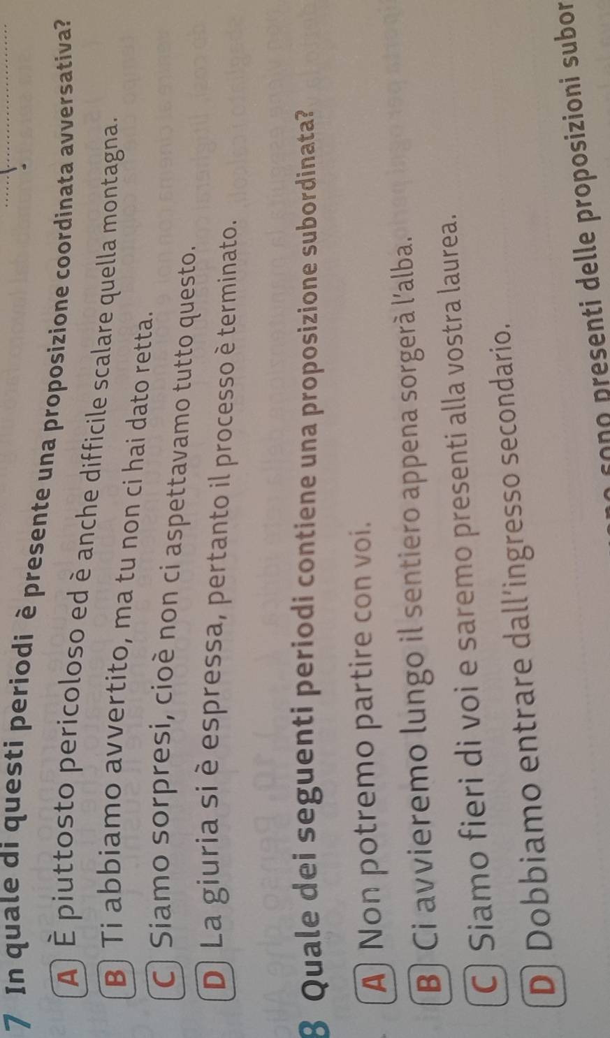 In quale di questi periodi è presente una proposizione coordinata avversativa?
À É piuttosto pericoloso ed è anche difficile scalare quella montagna.
B Ti abbiamo avvertito, ma tu non ci hai dato retta.
C) Siamo sorpresi, cioè non ci aspettavamo tutto questo.
D) La giuria si è espressa, pertanto il processo è terminato.
8 Quale dei seguenti periodi contiene una proposizione subordinata?
A Non potremo partire con voi.
B) Ci avvieremo lungo il sentiero appena sorgerà l'alba.
C) Siamo fieri di voi e saremo presenti alla vostra laurea.
D) Dobbiamo entrare dall’ingresso secondario.
so n o presenti delle proposizioni subor