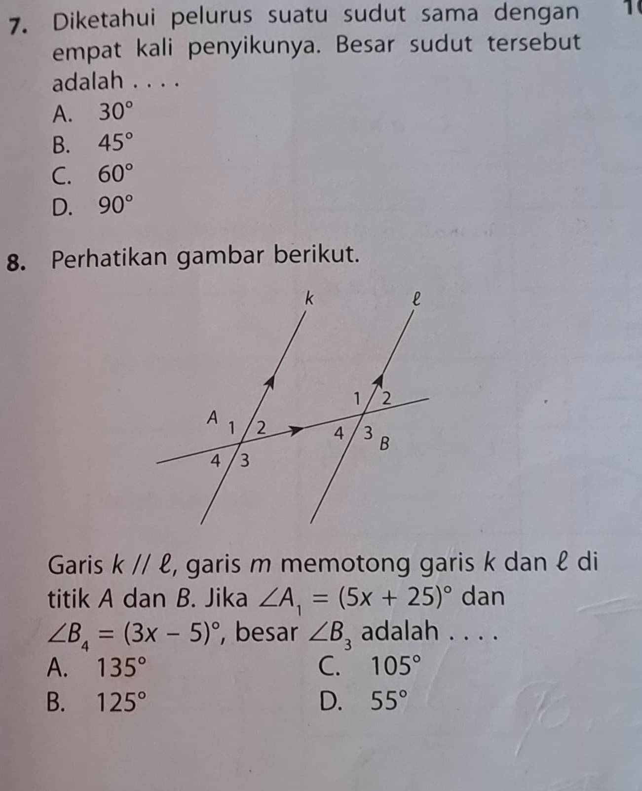 Diketahui pelurus suatu sudut sama dengan 1
empat kali penyikunya. Besar sudut tersebut
adalah . . . .
A. 30°
B. 45°
C. 60°
D. 90°
8. Perhatikan gambar berikut.
Garis kparallel ell , garis m memotong garis k dan ℓ di
titik A dan B. Jika ∠ A_1=(5x+25)^circ  dan
∠ B_4=(3x-5)^circ  , besar ∠ B_3 adalah . . . .
A. 135° C. 105°
B. 125° D. 55°