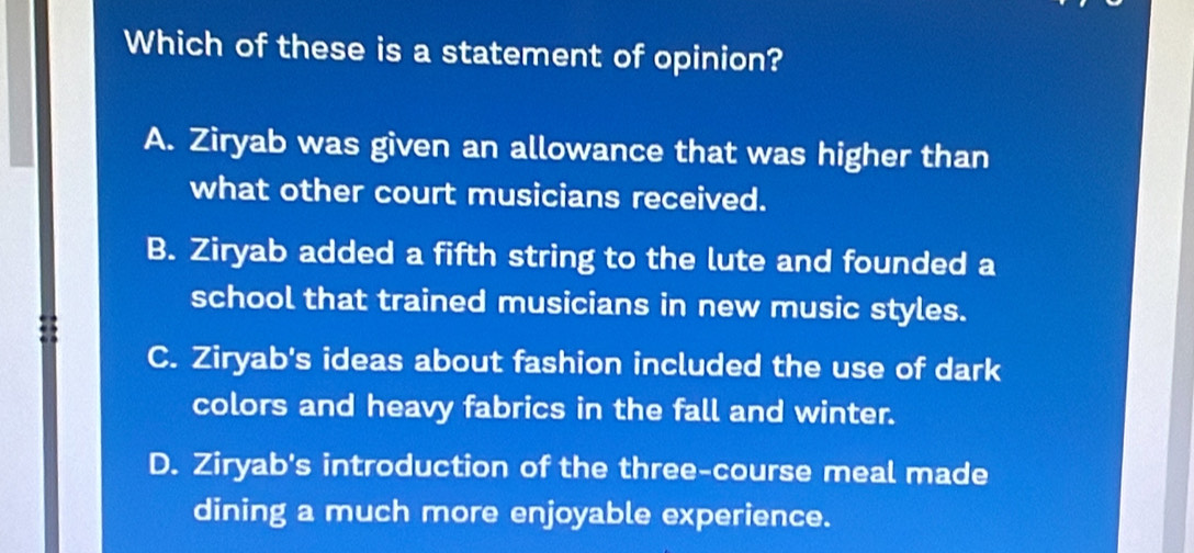 Which of these is a statement of opinion?
A. Ziryab was given an allowance that was higher than
what other court musicians received.
B. Ziryab added a fifth string to the lute and founded a
school that trained musicians in new music styles.
C. Ziryab's ideas about fashion included the use of dark
colors and heavy fabrics in the fall and winter.
D. Ziryab's introduction of the three-course meal made
dining a much more enjoyable experience.