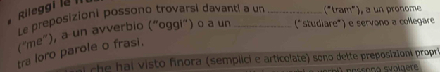 Rileggi lễ III 
Le preposizioni possono trovarsi davanti a un _(“tram”), a un pronome 
(“me”), a un avverbio (“oggi”) o a un _(“studiare”) e servono a collegare 
tra loro parole o frasi. 
che hai visto finora (semplici e articolate) sono dette preposizioni propri