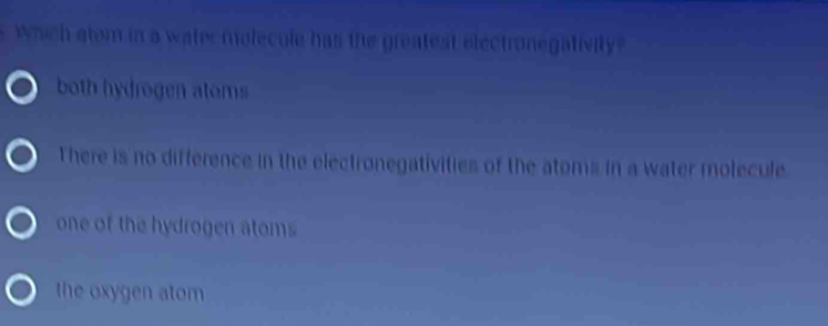 which atom in a water molecule has the greatest electronegativity
both hydrogen atoms
There is no difference in the electronegativities of the atoms in a water molecule
one of the hydrogen atoms
the oxygen atom